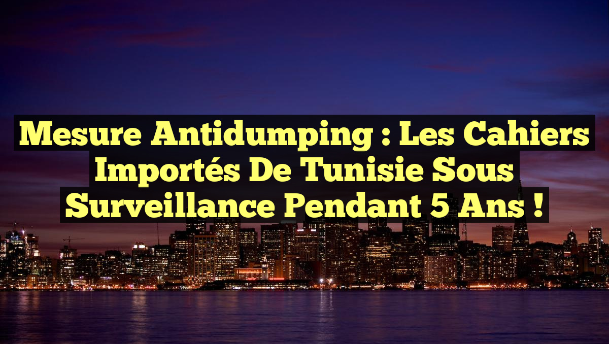 Mesure Antidumping : Les Cahiers Importés de Tunisie Sous Surveillance Pendant 5 Ans !
