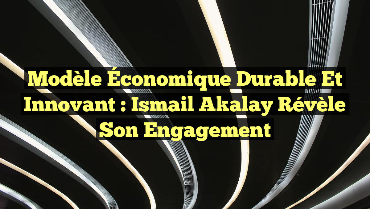 Modèle Économique Durable et Innovant : Ismail Akalay Révèle son Engagement