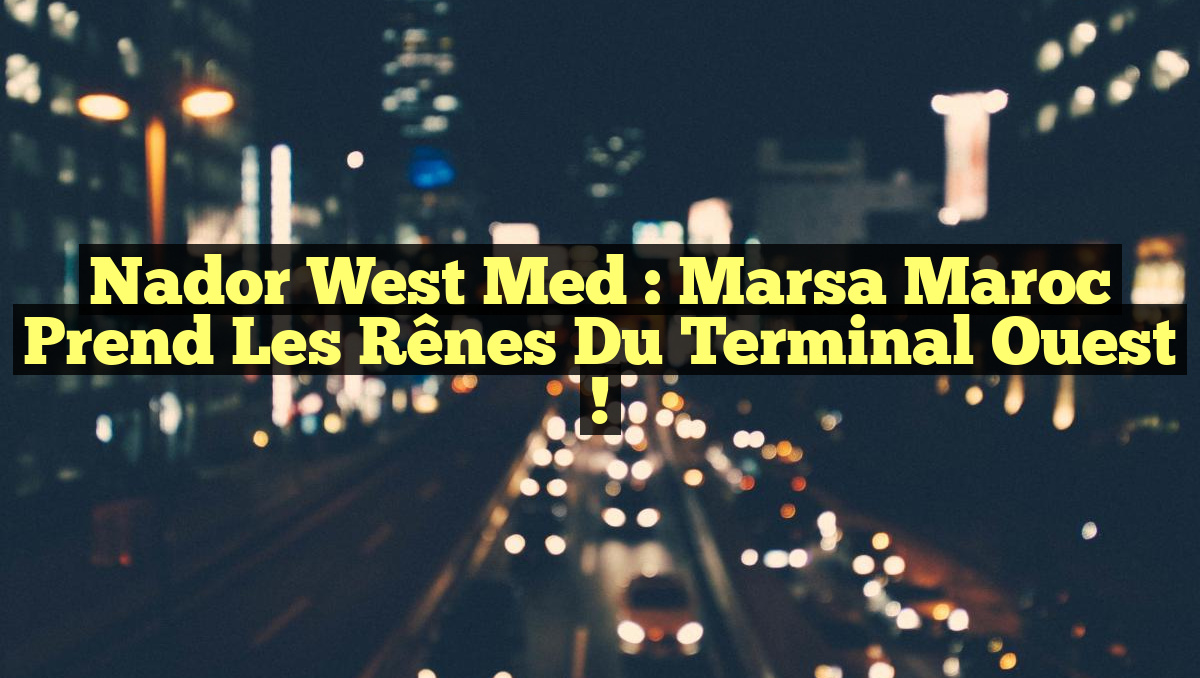 Nador West Med : Marsa Maroc prend les rênes du Terminal Ouest !