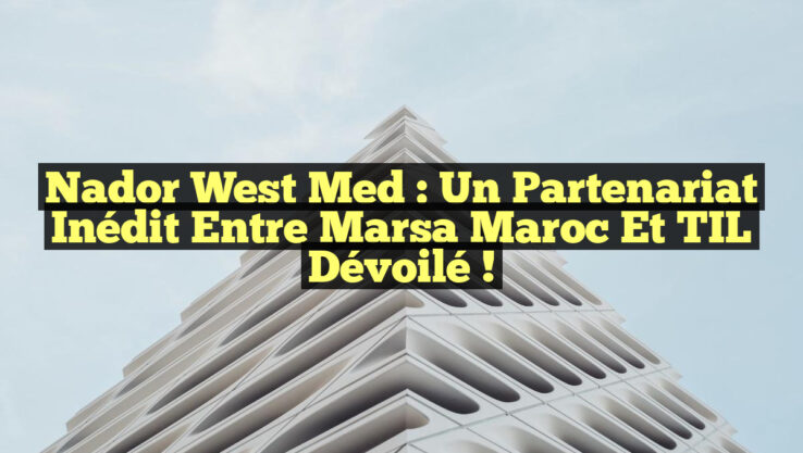 Nador West Med : Un partenariat inédit entre Marsa Maroc et TIL dévoilé !