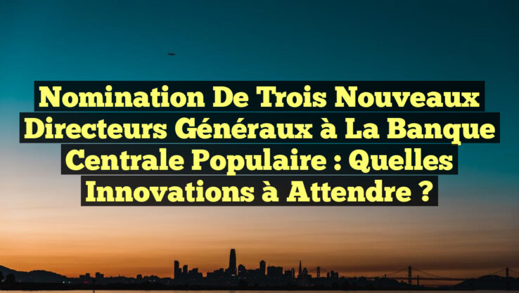 Nomination de Trois Nouveaux Directeurs Généraux à la Banque Centrale Populaire : Quelles Innovations à Attendre ? Nomination de Trois Nouveaux Directeurs Généraux à la Banque Centrale Populaire : Quelles Innovations à Attendre ?