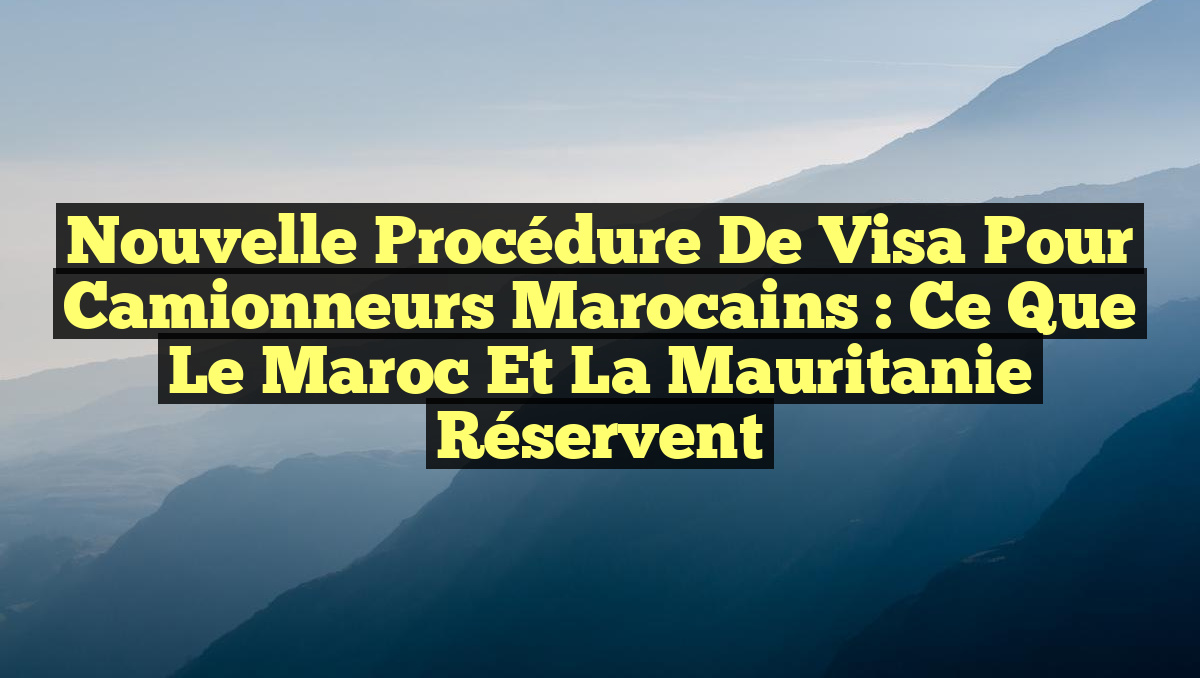 Nouvelle Procédure de Visa pour Camionneurs Marocains : Ce Que le Maroc et la Mauritanie Réservent