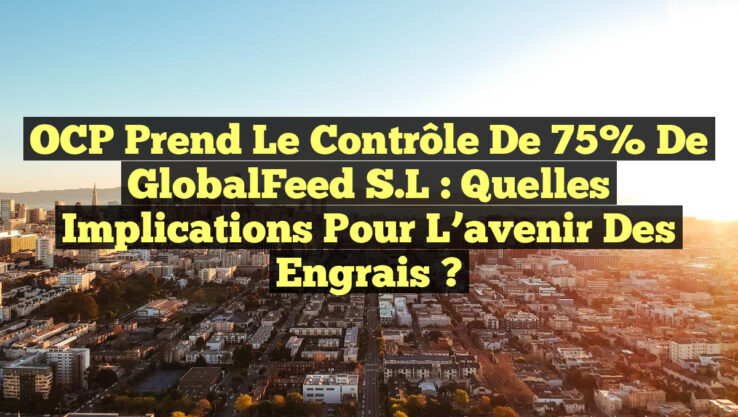 OCP prend le contrôle de 75% de GlobalFeed S.L : Quelles implications pour l’avenir des engrais ?