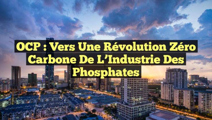 OCP : Vers une Révolution Zéro Carbone de l’Industrie des Phosphates