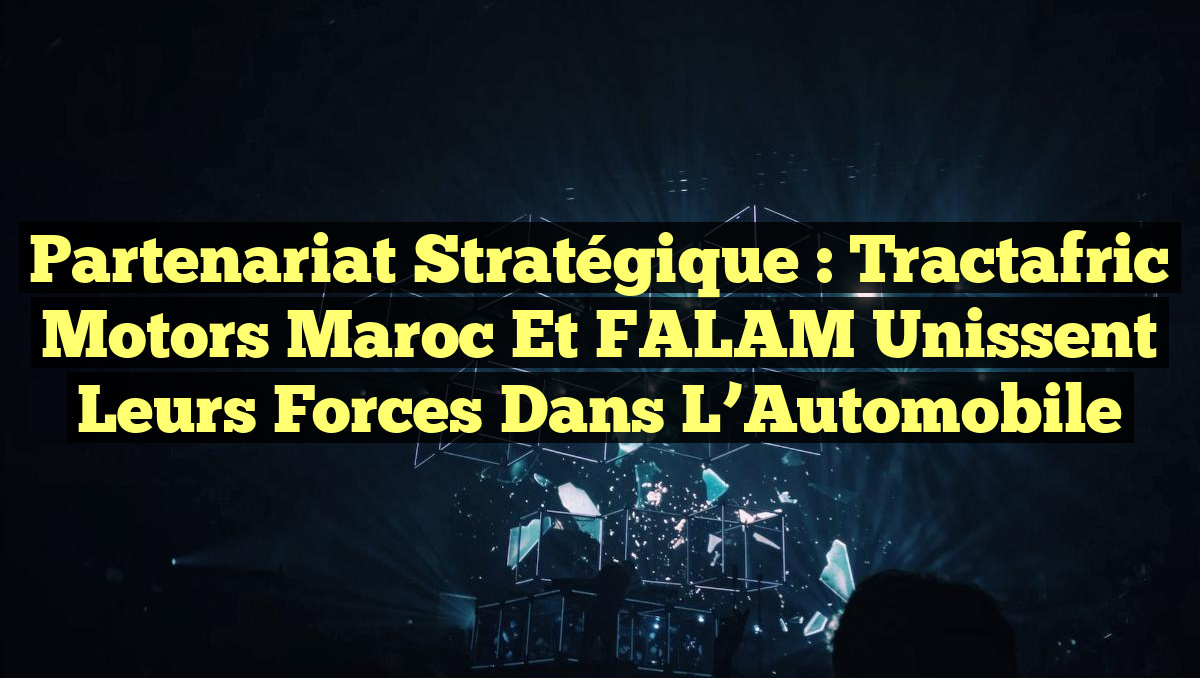 Partenariat Stratégique : Tractafric Motors Maroc et FALAM Unissent leurs Forces dans l&rsquo;Automobile