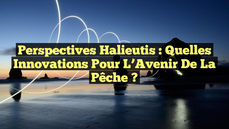 Perspectives Halieutis : Quelles Innovations pour l’Avenir de la Pêche ?