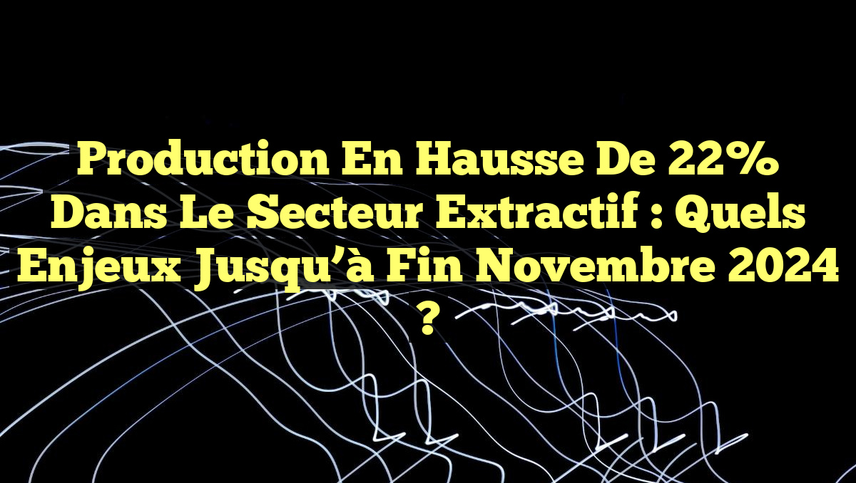 Production en hausse de 22% dans le secteur extractif : Quels enjeux jusqu&rsquo;à fin novembre 2024 ?