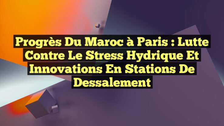 Progrès du Maroc à Paris : Lutte contre le stress hydrique et innovations en stations de dessalement