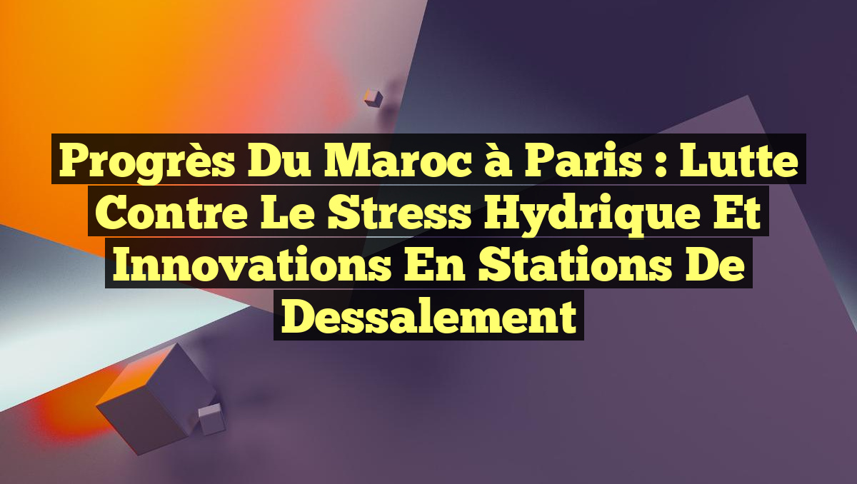 Progrès du Maroc à Paris : Lutte contre le stress hydrique et innovations en stations de dessalement