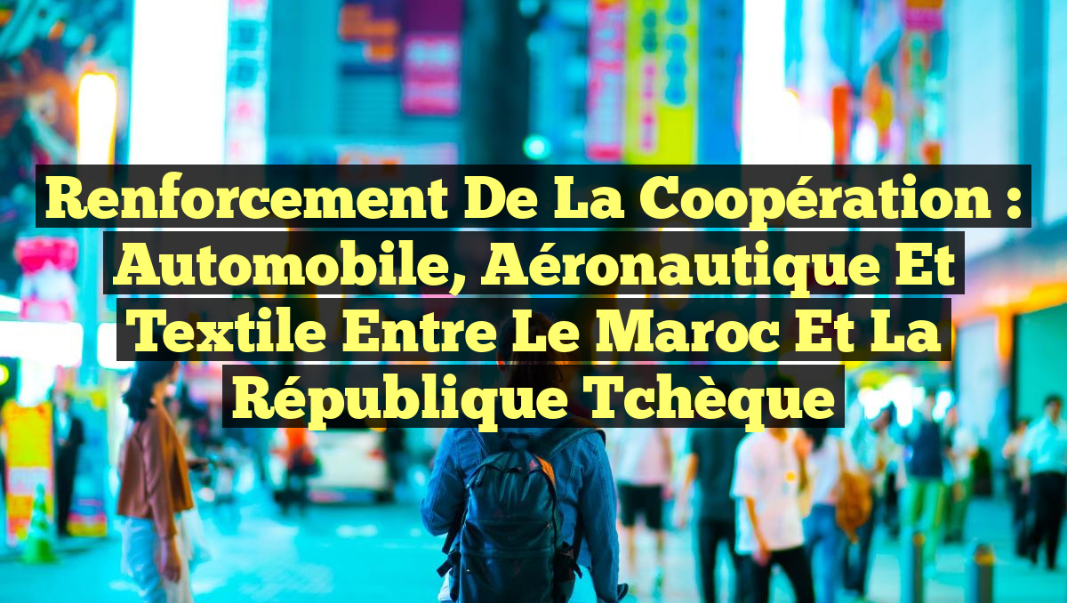 Renforcement de la Coopération : Automobile, Aéronautique et Textile entre le Maroc et la République Tchèque