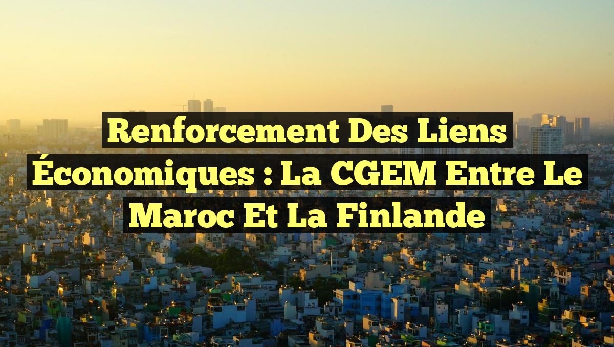 Renforcement des Liens Économiques : La CGEM entre le Maroc et la Finlande