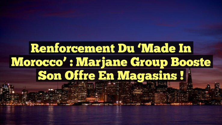 Renforcement du ‘Made in Morocco’ : Marjane Group booste son offre en magasins !