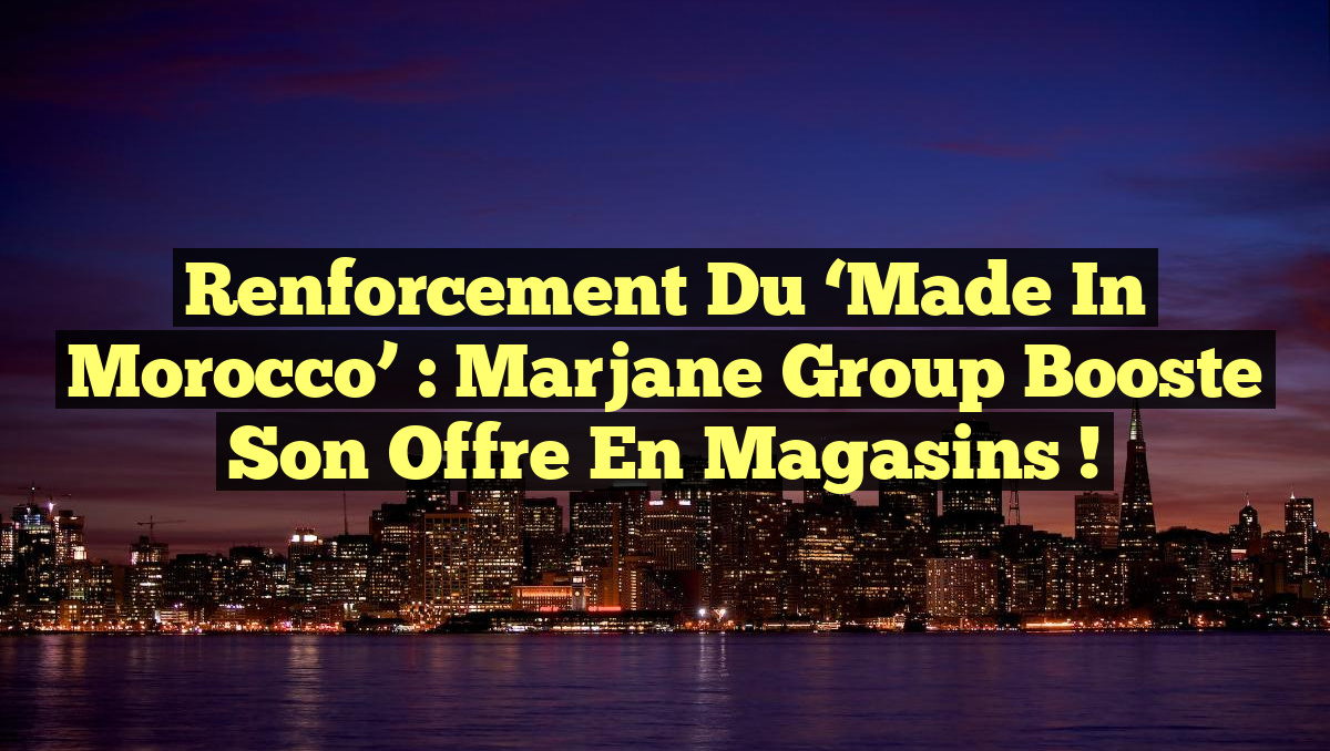 Renforcement du &lsquo;Made in Morocco&rsquo; : Marjane Group booste son offre en magasins !