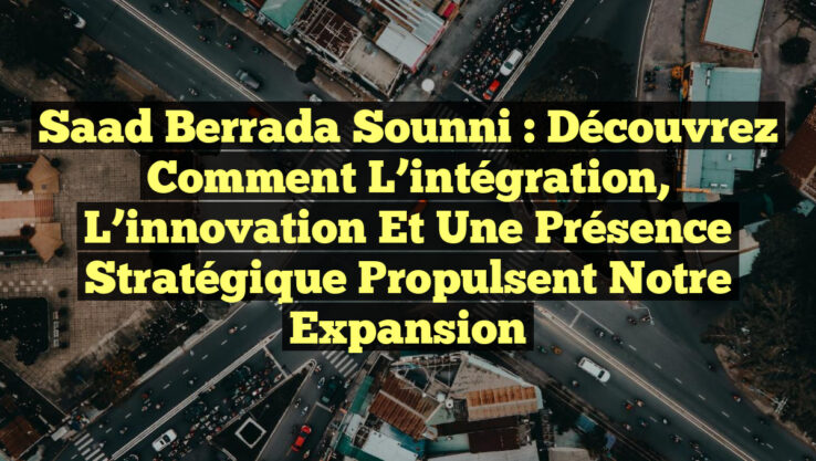 Saad Berrada Sounni : Découvrez comment l’intégration, l’innovation et une présence stratégique propulsent notre expansion