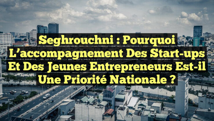 Seghrouchni : Pourquoi l’accompagnement des start-ups et des jeunes entrepreneurs est-il une priorité nationale ?
