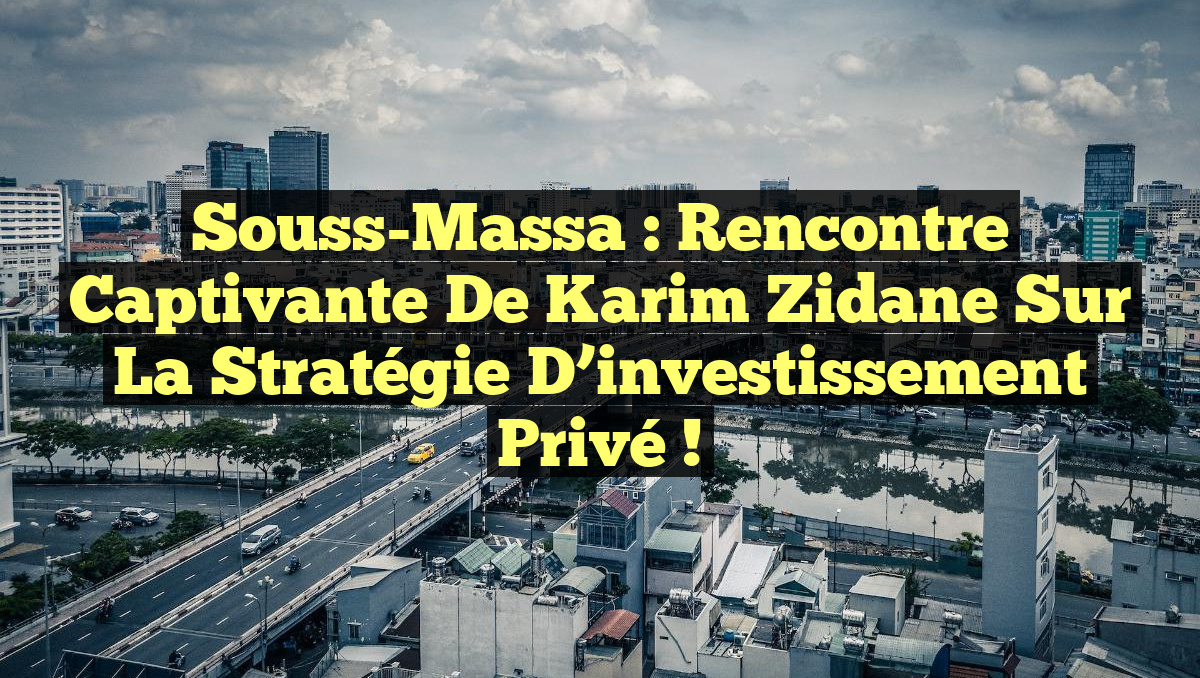 Souss-Massa : Rencontre captivante de Karim Zidane sur la stratégie d&rsquo;investissement privé !