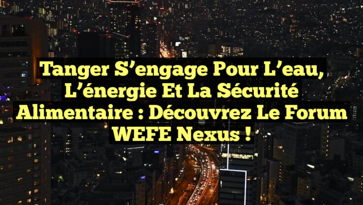 Tanger s’engage pour l’eau, l’énergie et la sécurité alimentaire : Découvrez le Forum WEFE Nexus !