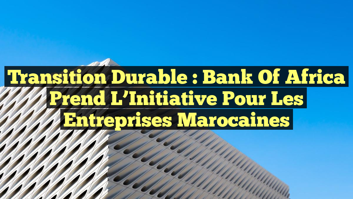 Transition Durable : Bank Of Africa Prend l&rsquo;Initiative pour les Entreprises Marocaines