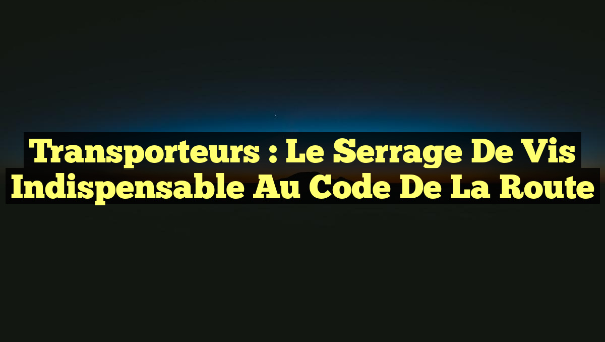 Transporteurs : Le Serrage de Vis Indispensable au Code de la Route