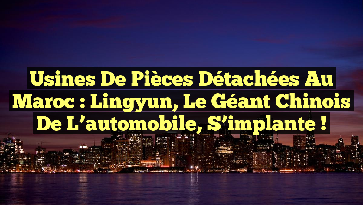 Usines de pièces détachées au Maroc : Lingyun, le géant chinois de l&rsquo;automobile, s&rsquo;implante !
