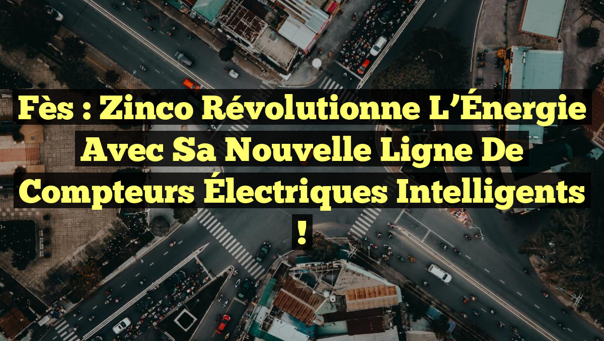 Fès : Zinco Révolutionne l&rsquo;Énergie avec sa Nouvelle Ligne de Compteurs Électriques Intelligents !