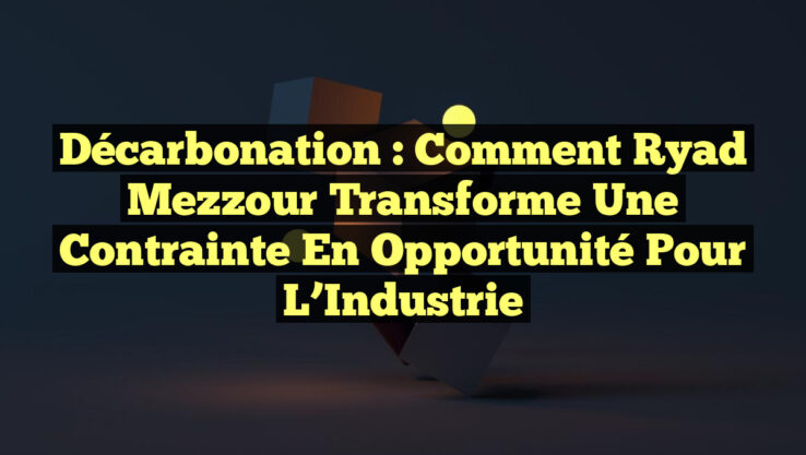 Décarbonation : Comment Ryad Mezzour Transforme une Contrainte en Opportunité pour l’Industrie