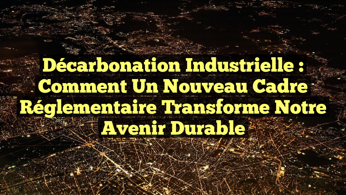 Décarbonation Industrielle : Comment un Nouveau Cadre Réglementaire Transforme Notre Avenir Durable