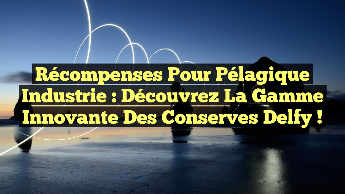 Récompenses pour Pélagique Industrie : Découvrez la gamme innovante des conserves Delfy !