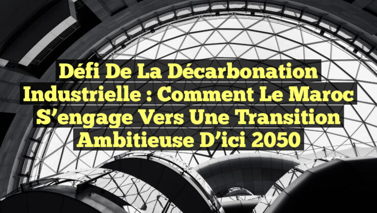 Défi de la Décarbonation Industrielle : Comment le Maroc S’engage vers une Transition Ambitieuse d’ici 2050