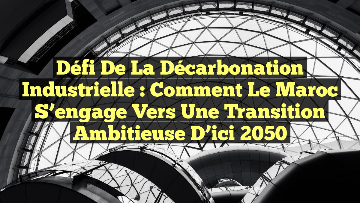 Défi de la Décarbonation Industrielle : Comment le Maroc S&rsquo;engage vers une Transition Ambitieuse d&rsquo;ici 2050
