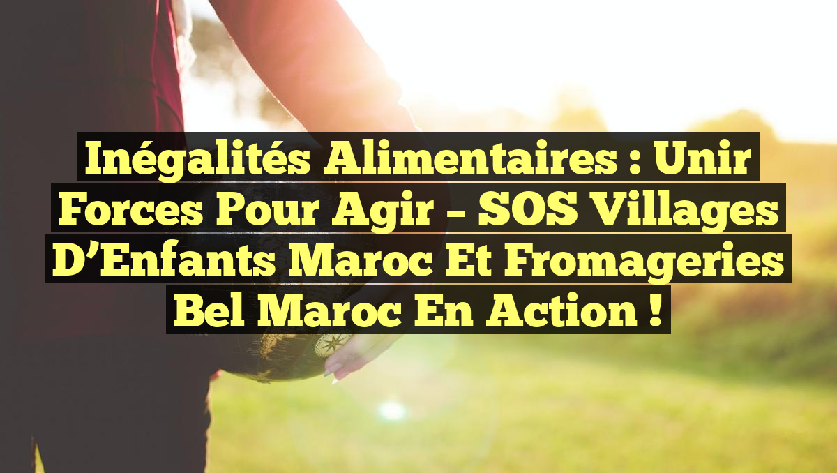 Inégalités Alimentaires : Unir Forces pour Agir – SOS Villages d&rsquo;Enfants Maroc et Fromageries Bel Maroc en Action !