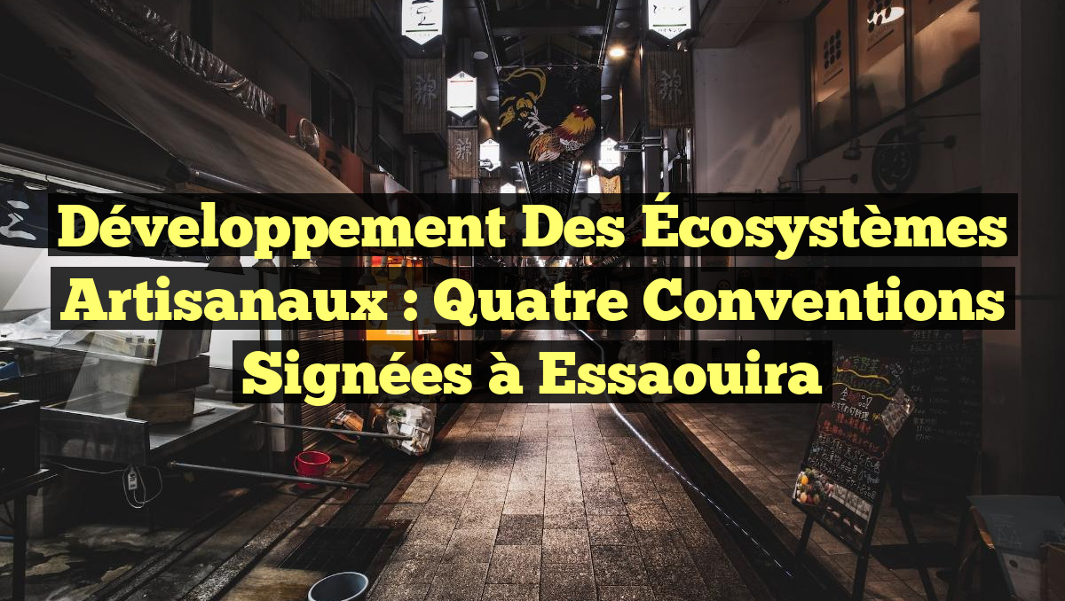 Développement des Écosystèmes Artisanaux : Quatre Conventions Signées à Essaouira