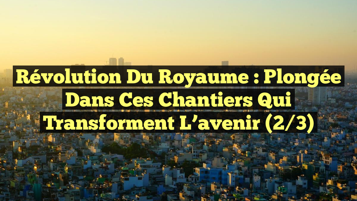 Révolution du Royaume : Plongée dans ces chantiers qui transforment l&rsquo;avenir (2/3)