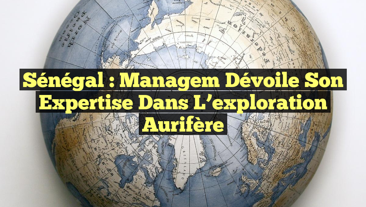 Sénégal : Managem dévoile son expertise dans l&rsquo;exploration aurifère