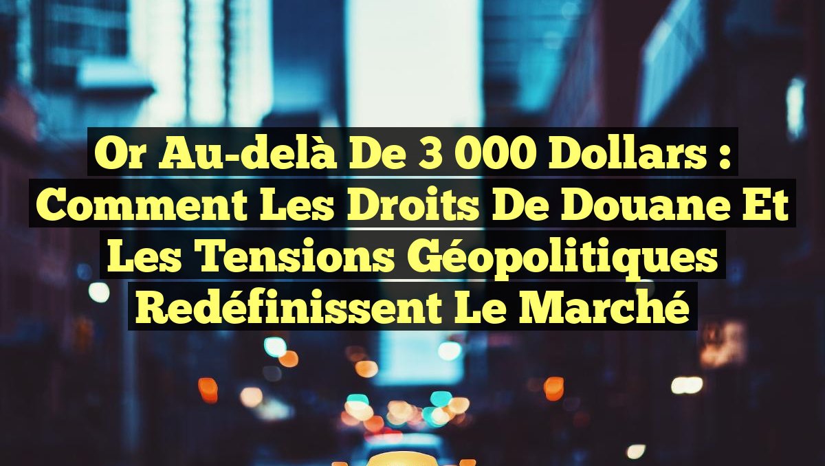 Or au-delà de 3 000 dollars : Comment les droits de douane et les tensions géopolitiques redéfinissent le marché