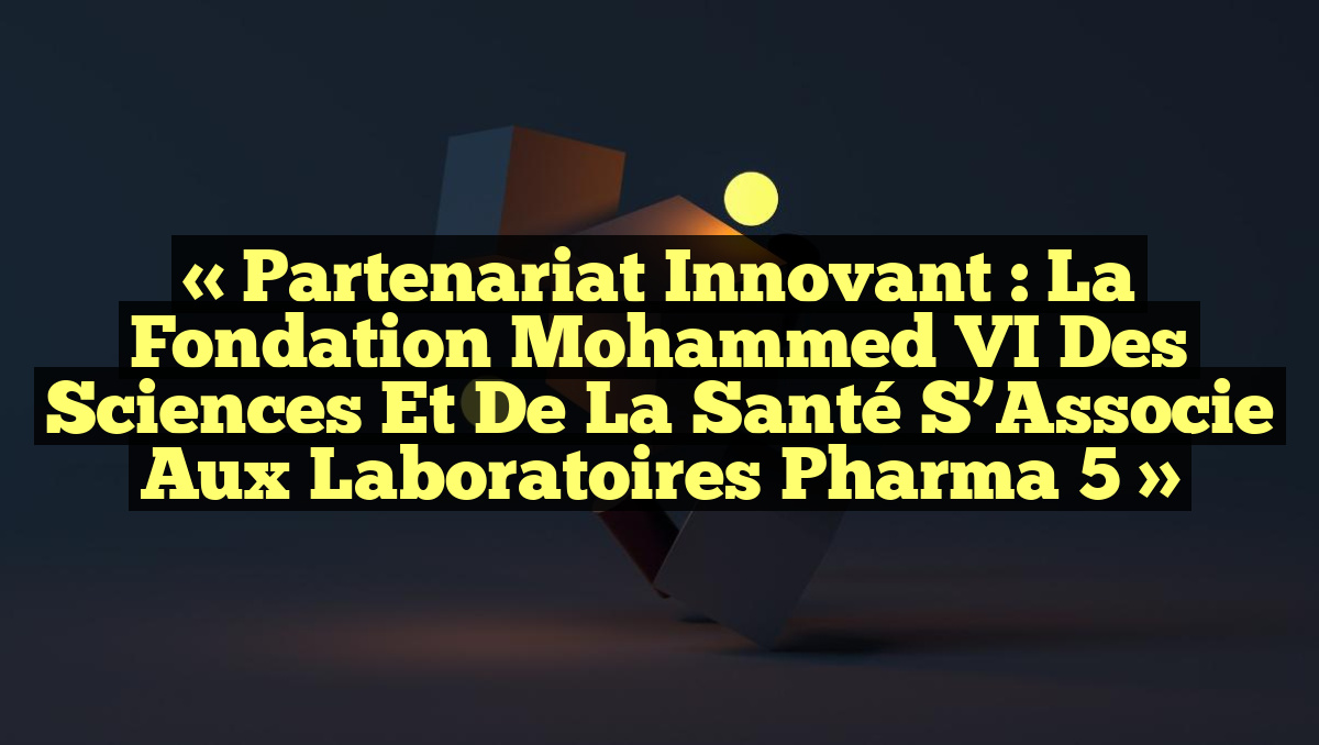 « Partenariat Innovant : La Fondation Mohammed VI des Sciences et de la Santé s&rsquo;Associe aux Laboratoires Pharma 5 »