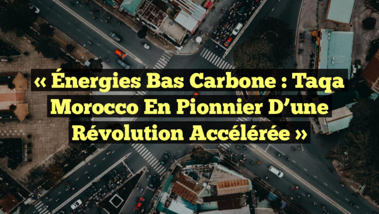 « Énergies Bas Carbone : Taqa Morocco en Pionnier d’une Révolution Accélérée »