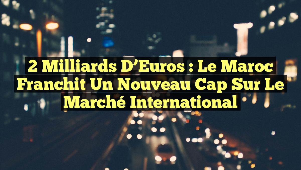 2 Milliards d&rsquo;Euros : Le Maroc Franchit un Nouveau Cap sur le Marché International