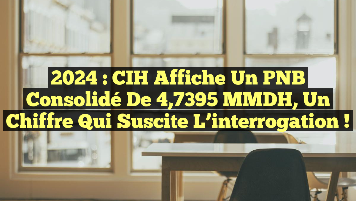 2024 : CIH affiche un PNB Consolidé de 4,7395 MMDH, un chiffre qui suscite l&rsquo;interrogation !