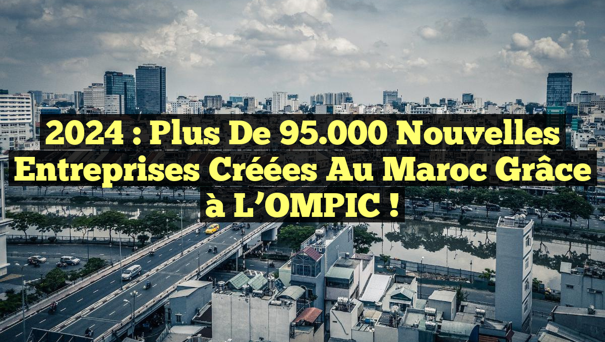 2024 : Plus de 95.000 nouvelles entreprises créées au Maroc grâce à l&rsquo;OMPIC !