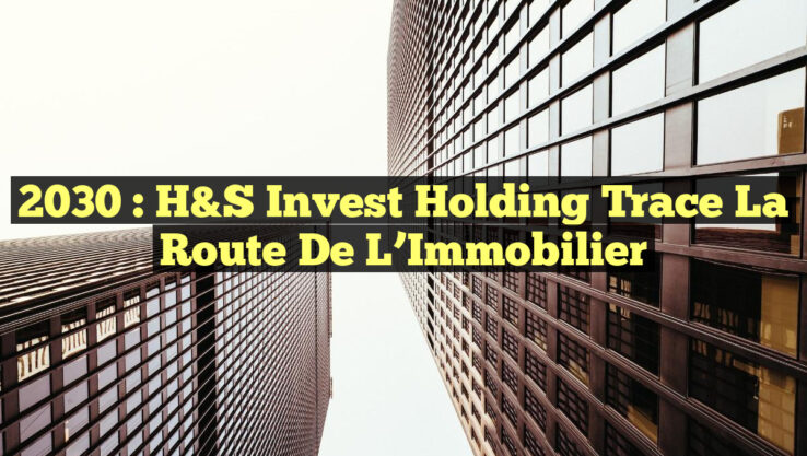 2030 : H&S Invest Holding Trace la Route de l’Immobilier