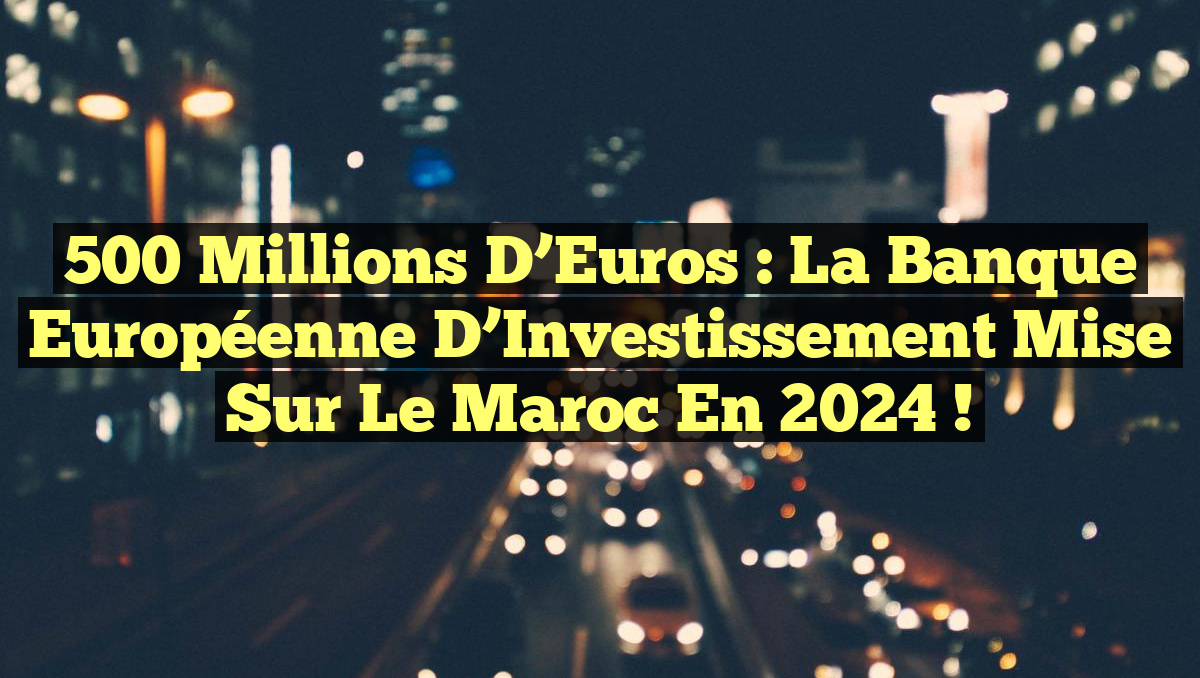 500 Millions d&rsquo;Euros : La Banque Européenne d&rsquo;Investissement Mise sur le Maroc en 2024 !