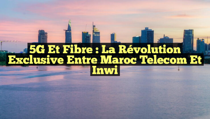 5G et Fibre : La Révolution Exclusive entre Maroc Telecom et inwi