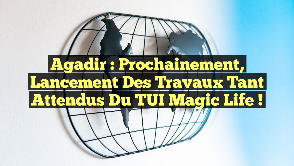 Agadir : Prochainement, lancement des travaux tant attendus du TUI Magic Life !