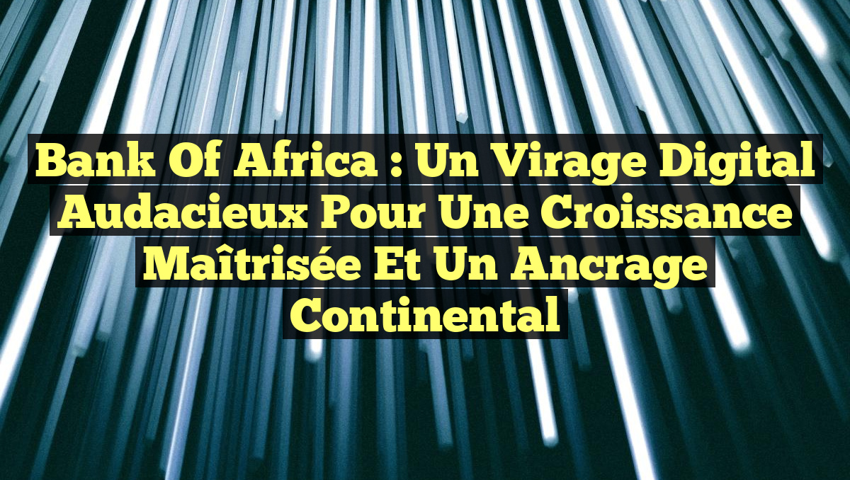 Bank of Africa : Un virage digital audacieux pour une croissance maîtrisée et un ancrage continental