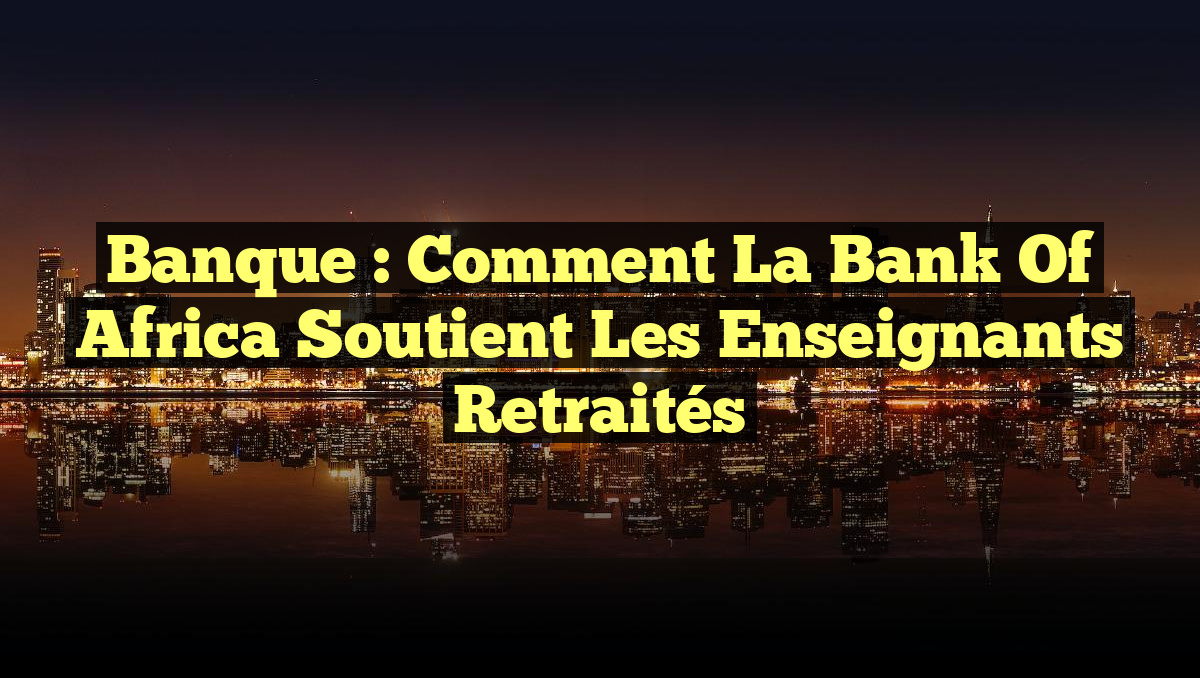 Banque : Comment la Bank of Africa soutient les enseignants retraités