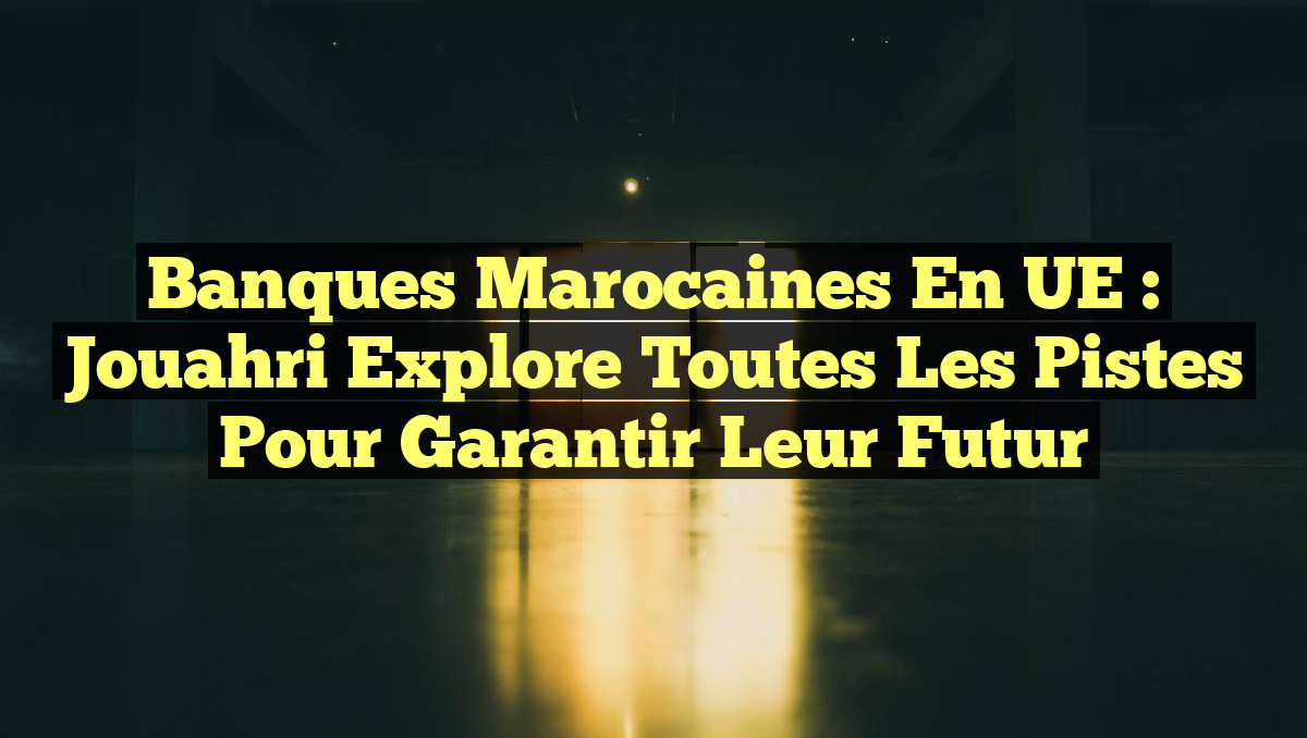 Banques marocaines en UE : Jouahri explore toutes les pistes pour garantir leur futur