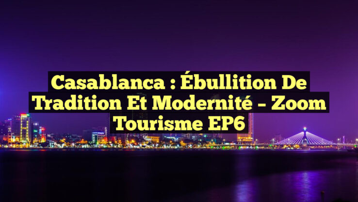 Casablanca : Ébullition de Tradition et Modernité – Zoom Tourisme EP6