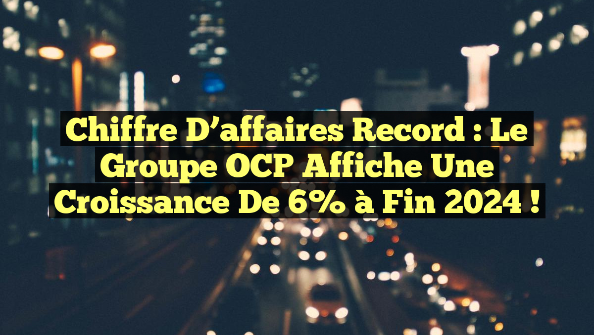 Chiffre d’affaires record : Le Groupe OCP affiche une croissance de 6% à fin 2024 !