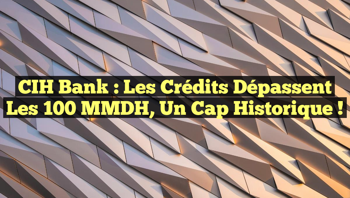 CIH Bank : Les crédits dépassent les 100 MMDH, un cap historique !